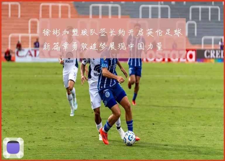 徐彬加盟狼队签长约开启英伦足球新篇章勇敢追梦展现中国力量