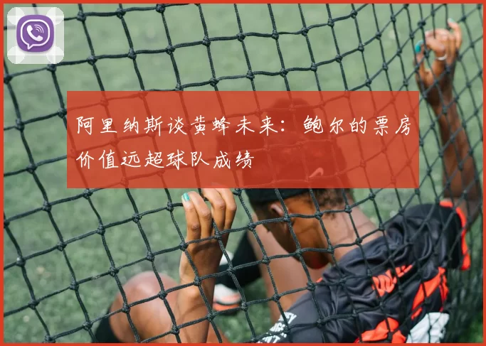 阿里纳斯谈黄蜂未来：鲍尔的票房价值远超球队成绩