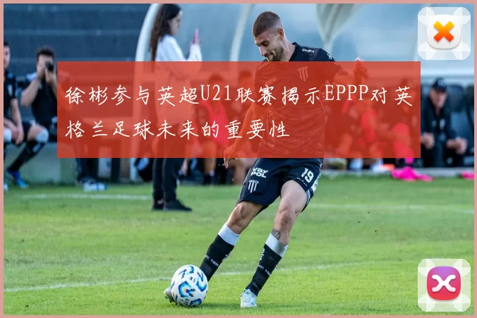 徐彬参与英超U21联赛揭示EPPP对英格兰足球未来的重要性