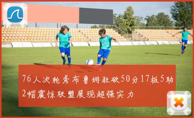 76人次轮秀布鲁姆狂砍50分17板5助2帽震惊联盟展现超强实力