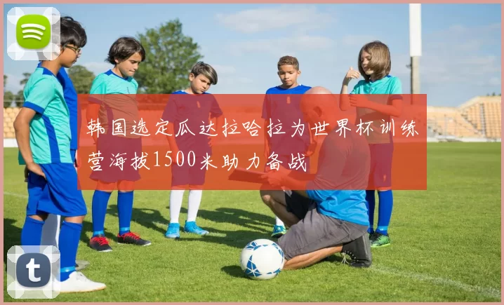韩国选定瓜达拉哈拉为世界杯训练营海拔1500米助力备战
