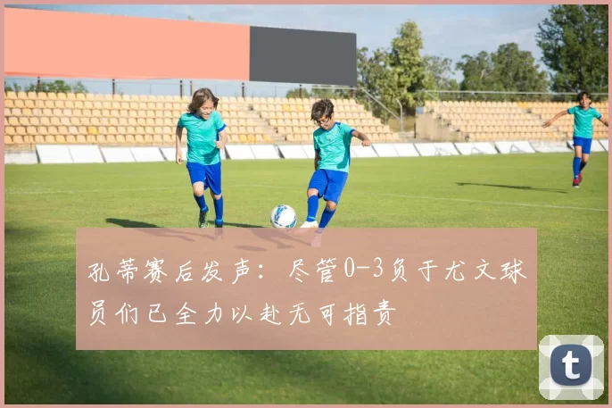 孔蒂赛后发声：尽管0-3负于尤文球员们已全力以赴无可指责