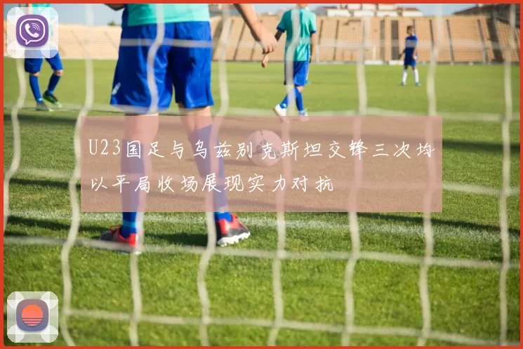U23国足与乌兹别克斯坦交锋三次均以平局收场展现实力对抗
