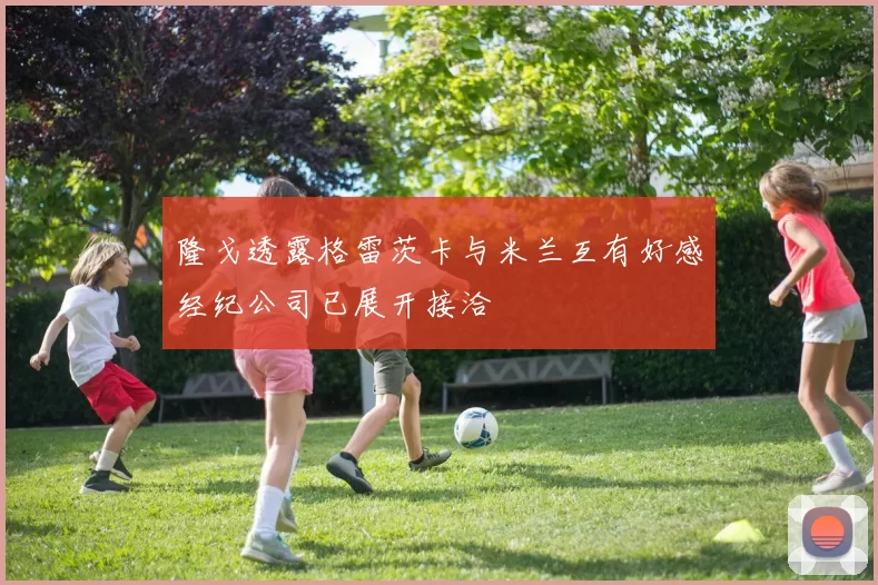 隆戈透露格雷茨卡与米兰互有好感经纪公司已展开接洽