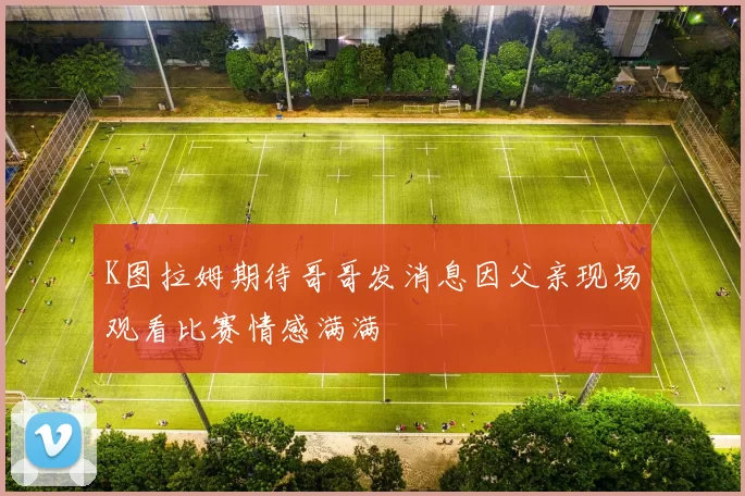 K图拉姆期待哥哥发消息因父亲现场观看比赛情感满满