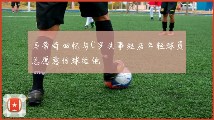 马蒂奇回忆与C罗共事经历年轻球员总愿意传球给他